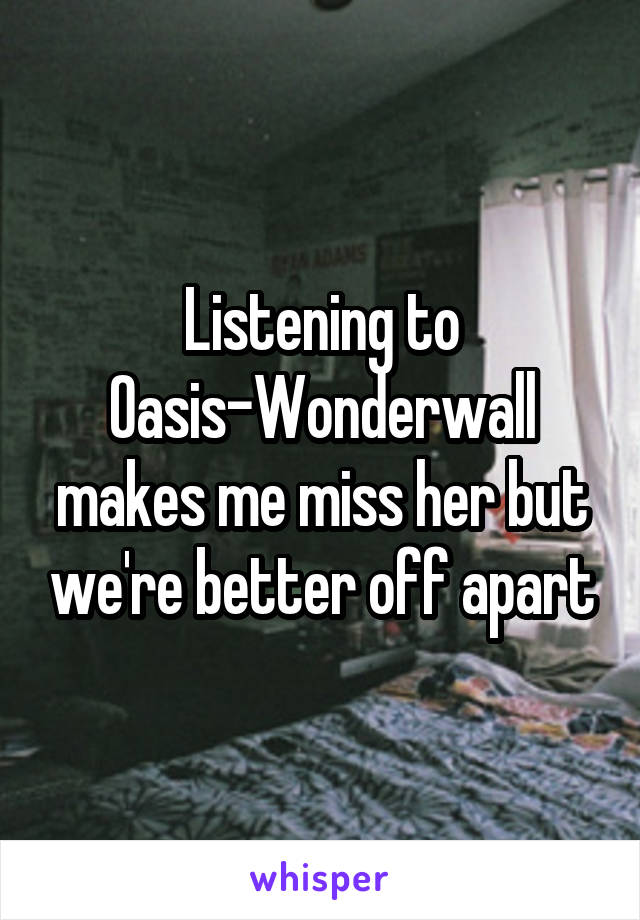 Listening to Oasis-Wonderwall makes me miss her but we're better off apart