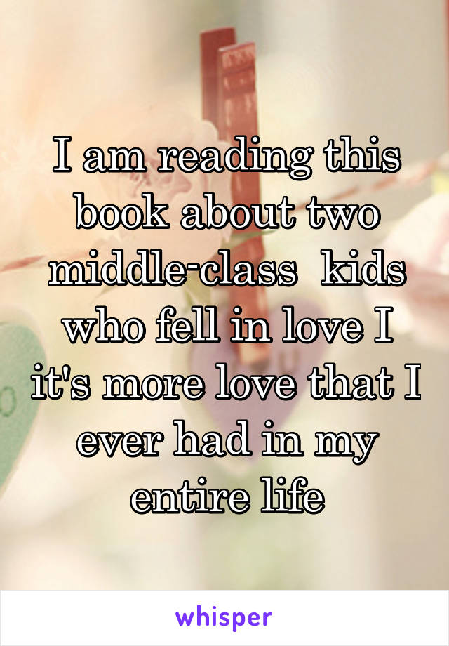 I am reading this book about two middle-class  kids who fell in love I it's more love that I ever had in my entire life