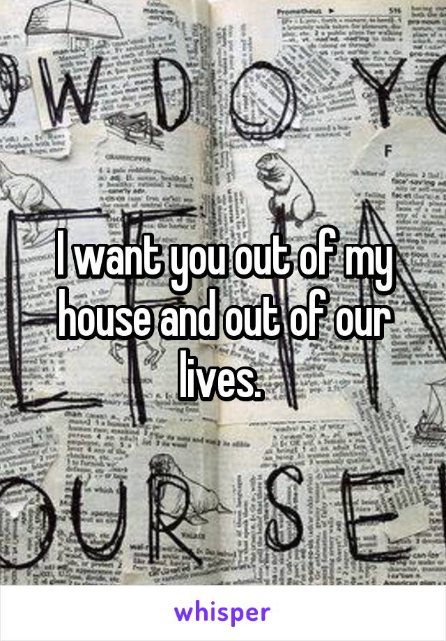 I want you out of my house and out of our lives. 