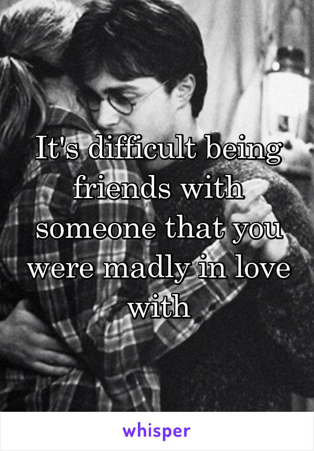 It's difficult being friends with someone that you were madly in love with