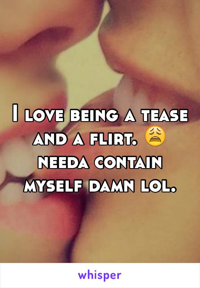 I love being a tease and a flirt. 😩 needa contain myself damn lol. 