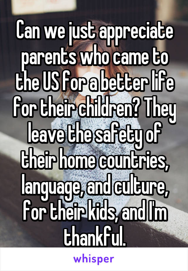 Can we just appreciate parents who came to the US for a better life for their children? They leave the safety of their home countries, language, and culture, for their kids, and I'm thankful.