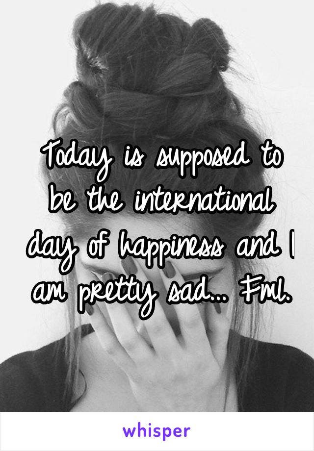 Today is supposed to be the international day of happiness and I am pretty sad... Fml.