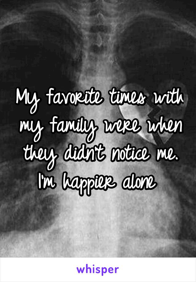 My favorite times with my family were when they didn't notice me. I'm happier alone 