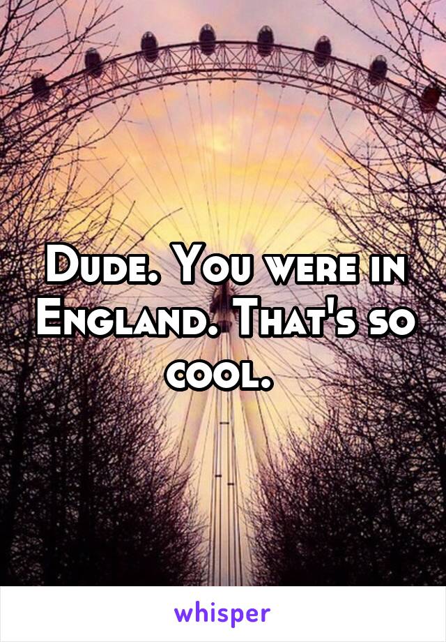 Dude. You were in England. That's so cool. 