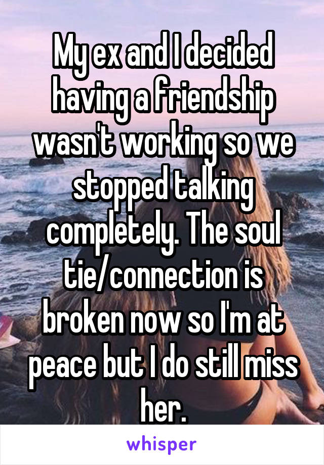 My ex and I decided having a friendship wasn't working so we stopped talking completely. The soul tie/connection is broken now so I'm at peace but I do still miss her.