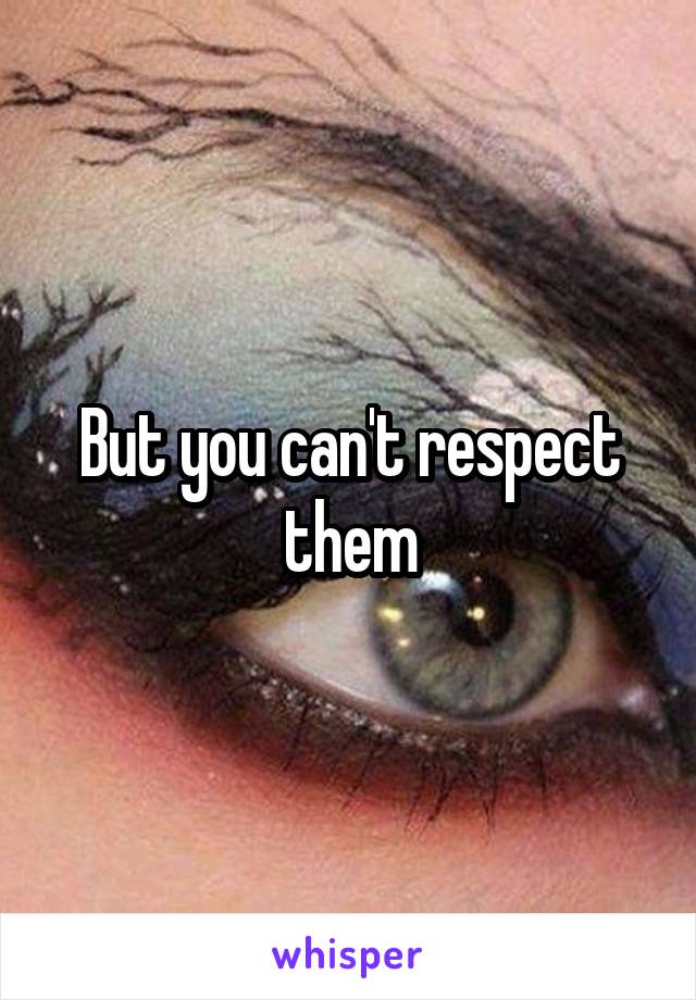 But you can't respect them