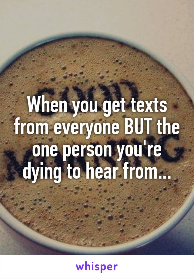 When you get texts from everyone BUT the one person you're dying to hear from...