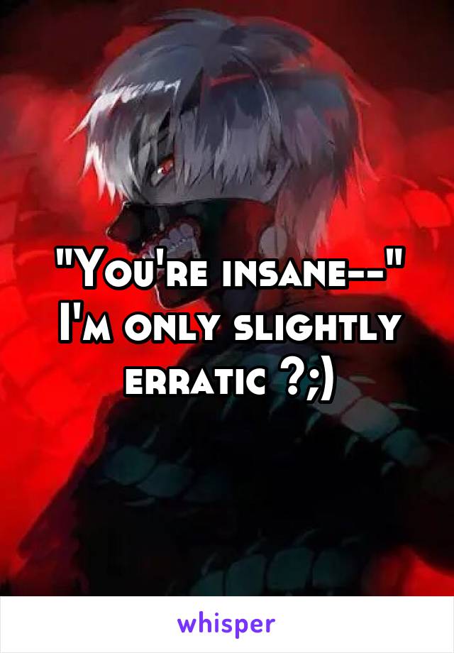 "You're insane--"
I'm only slightly erratic >;)