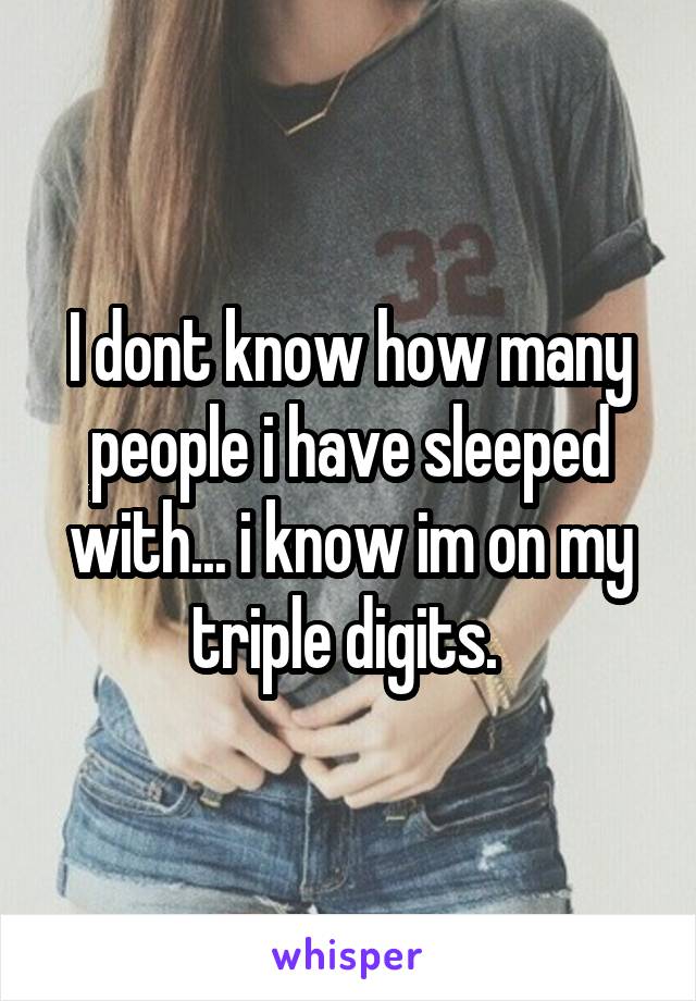 I dont know how many people i have sleeped with... i know im on my triple digits. 