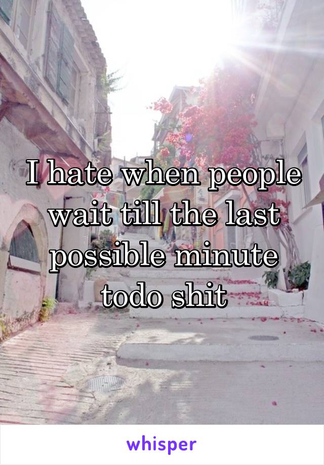 I hate when people wait till the last possible minute todo shit