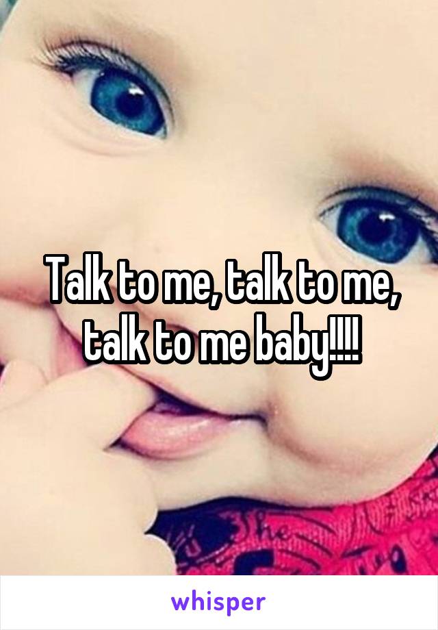 Talk to me, talk to me, talk to me baby!!!!