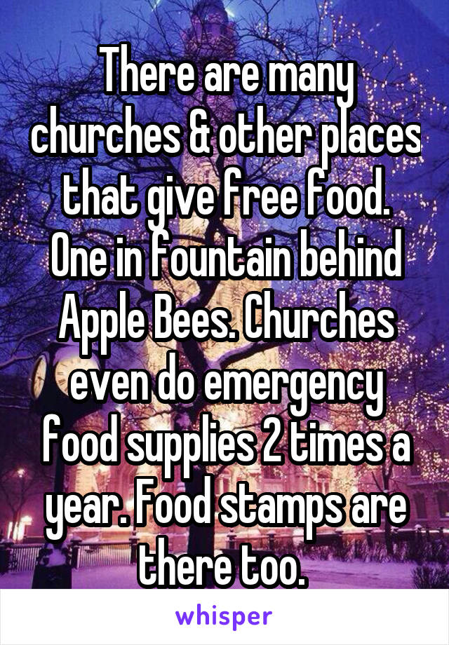 There are many churches & other places that give free food. One in fountain behind Apple Bees. Churches even do emergency food supplies 2 times a year. Food stamps are there too. 