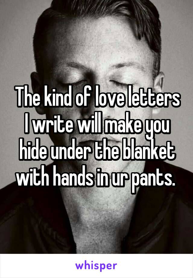 The kind of love letters I write will make you hide under the blanket with hands in ur pants. 