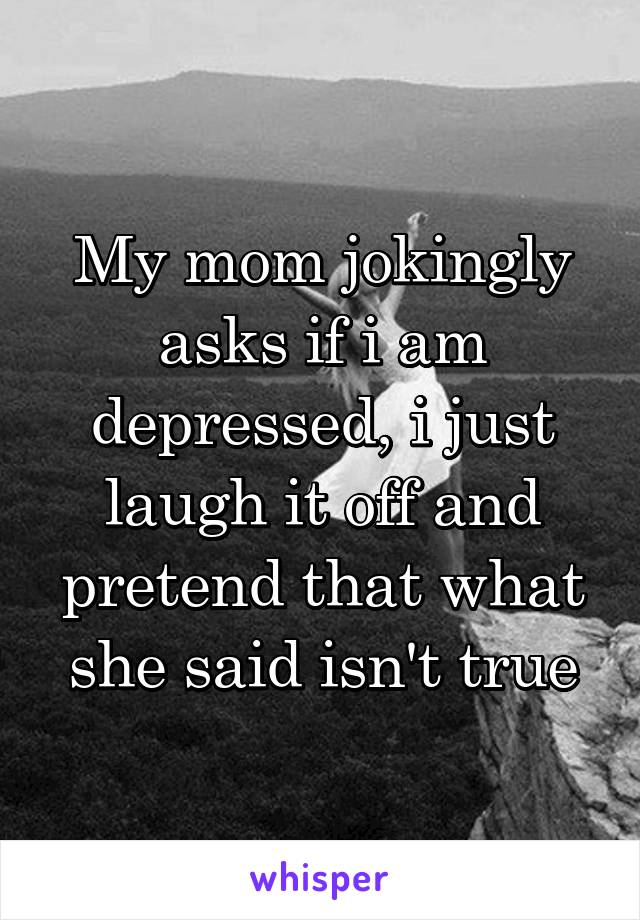 My mom jokingly asks if i am depressed, i just laugh it off and pretend that what she said isn't true