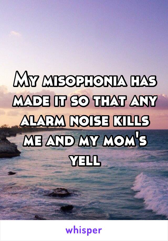 My misophonia has made it so that any alarm noise kills me and my mom's yell