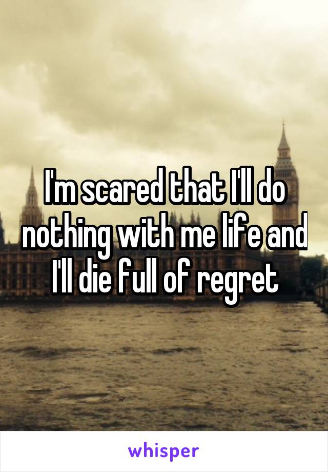 I'm scared that I'll do nothing with me life and I'll die full of regret