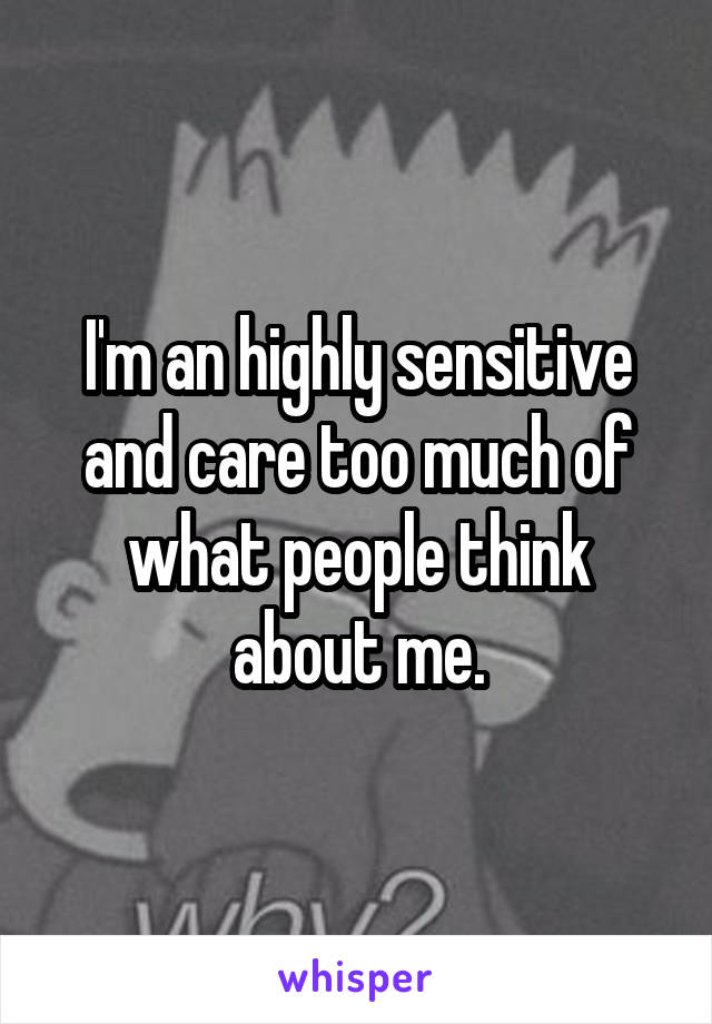 I'm an highly sensitive and care too much of what people think about me.