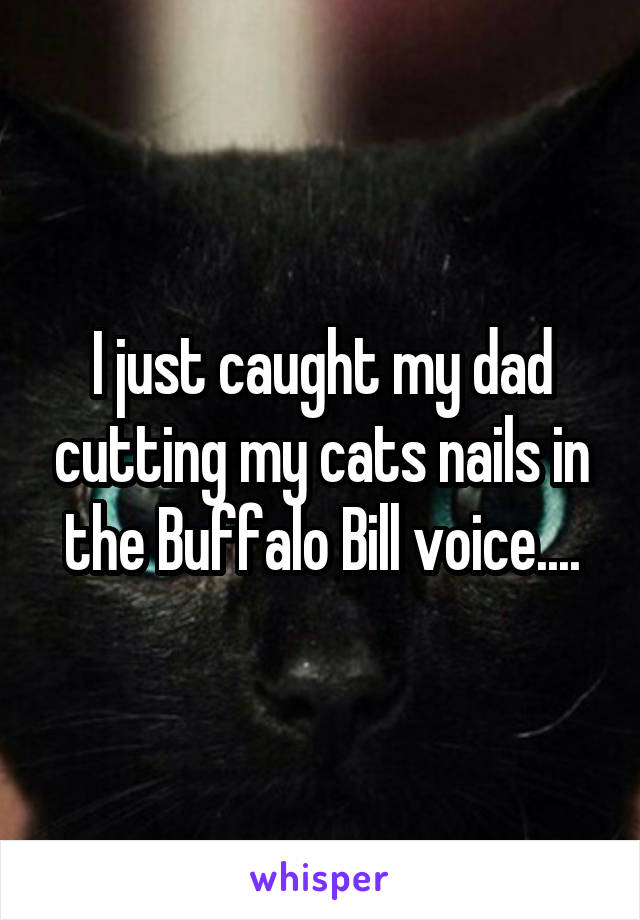 I just caught my dad cutting my cats nails in the Buffalo Bill voice....