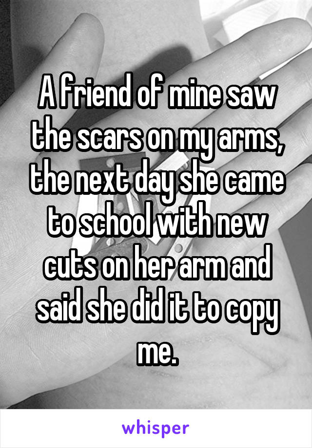 A friend of mine saw the scars on my arms, the next day she came to school with new cuts on her arm and said she did it to copy me.