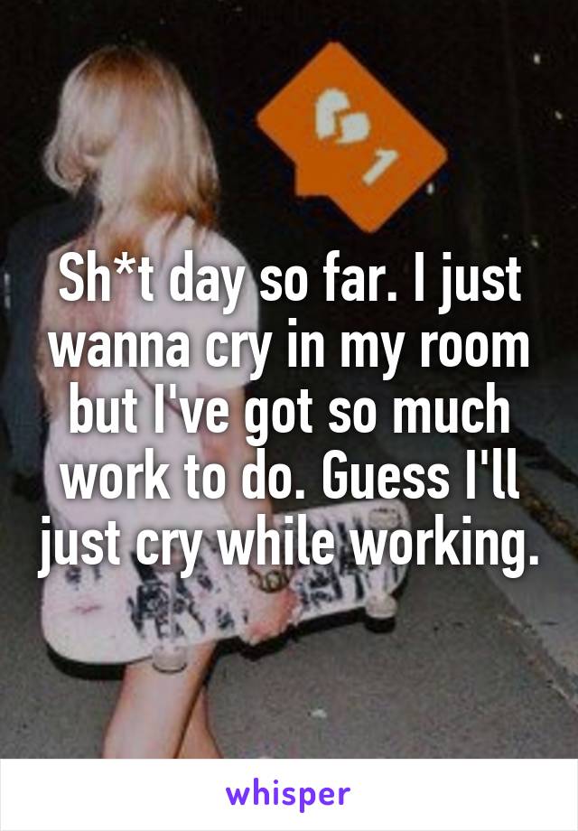 Sh*t day so far. I just wanna cry in my room but I've got so much work to do. Guess I'll just cry while working.