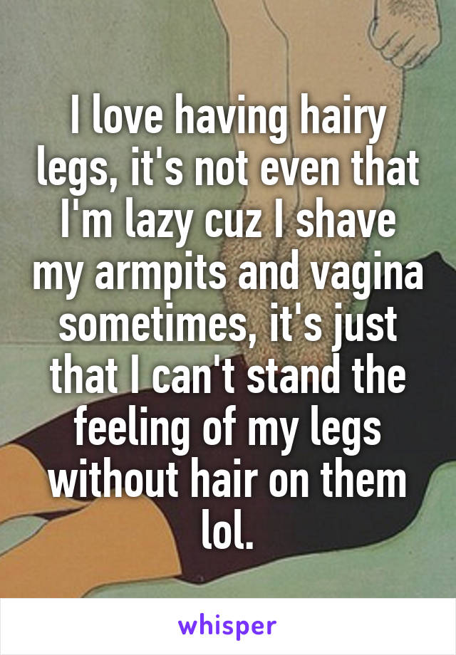 I love having hairy legs, it's not even that I'm lazy cuz I shave my armpits and vagina sometimes, it's just that I can't stand the feeling of my legs without hair on them lol.