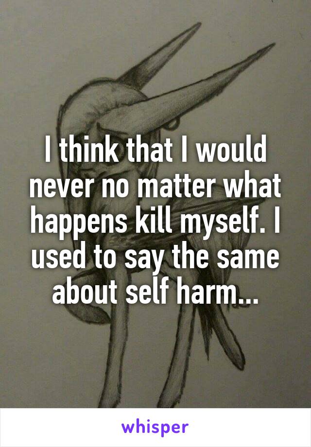 I think that I would never no matter what happens kill myself. I used to say the same about self harm...