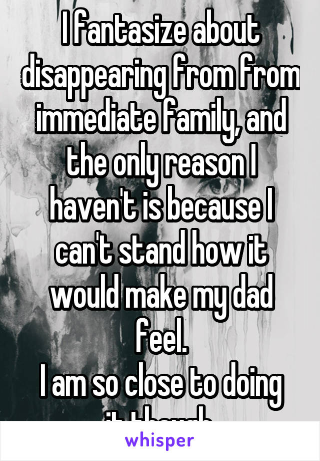 I fantasize about disappearing from from immediate family, and the only reason I haven't is because I can't stand how it would make my dad feel.
I am so close to doing it though.