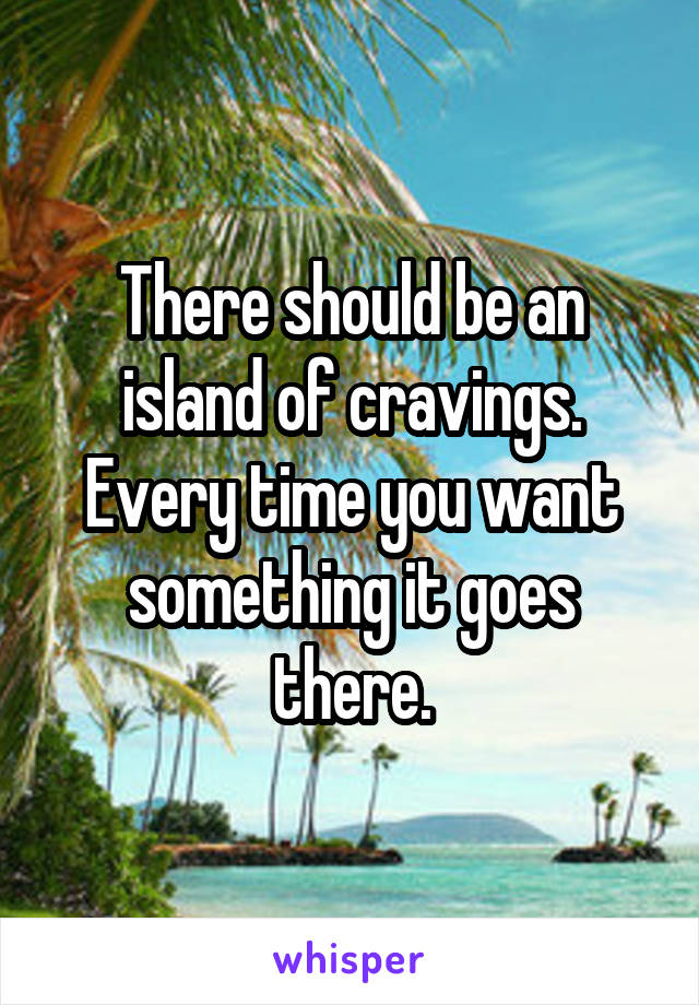 There should be an island of cravings.
Every time you want something it goes there.