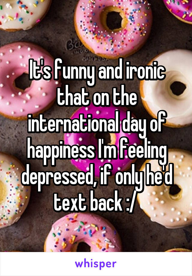 It's funny and ironic that on the international day of happiness I'm feeling depressed, if only he'd text back :/ 