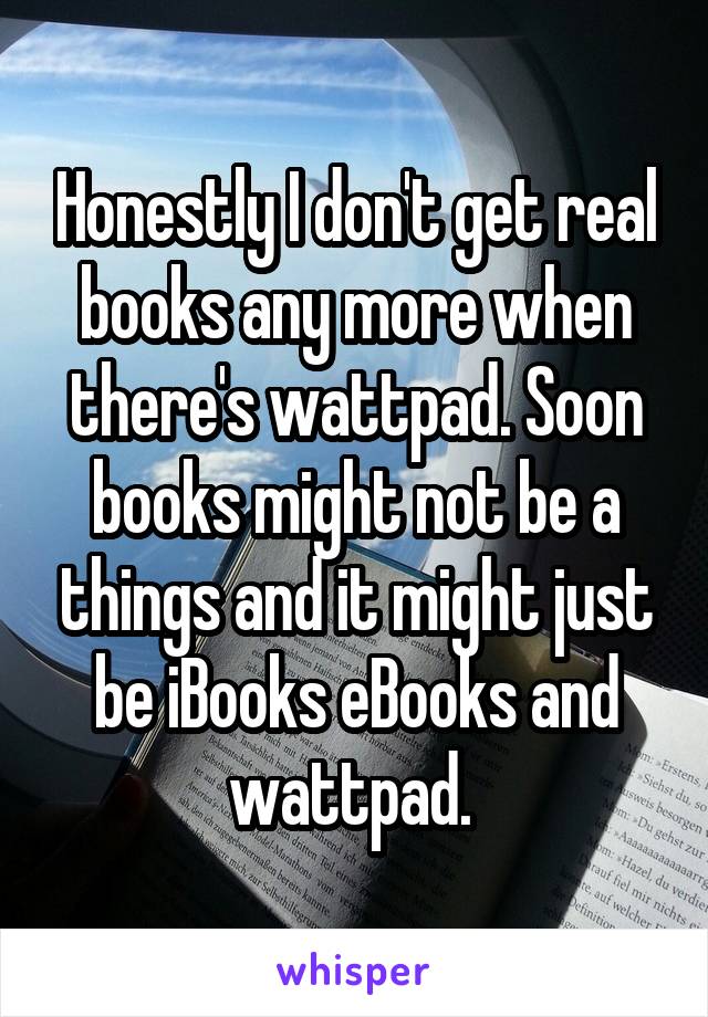 Honestly I don't get real books any more when there's wattpad. Soon books might not be a things and it might just be iBooks eBooks and wattpad. 