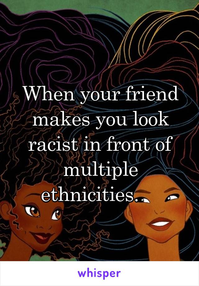 When your friend makes you look racist in front of multiple ethnicities.    