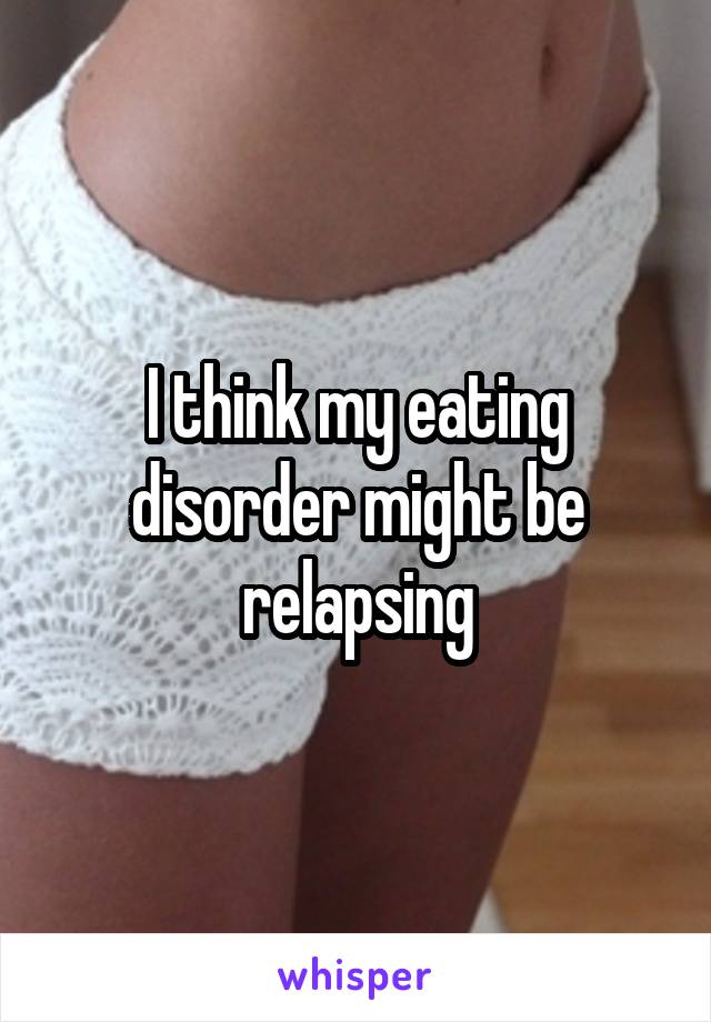 I think my eating disorder might be relapsing