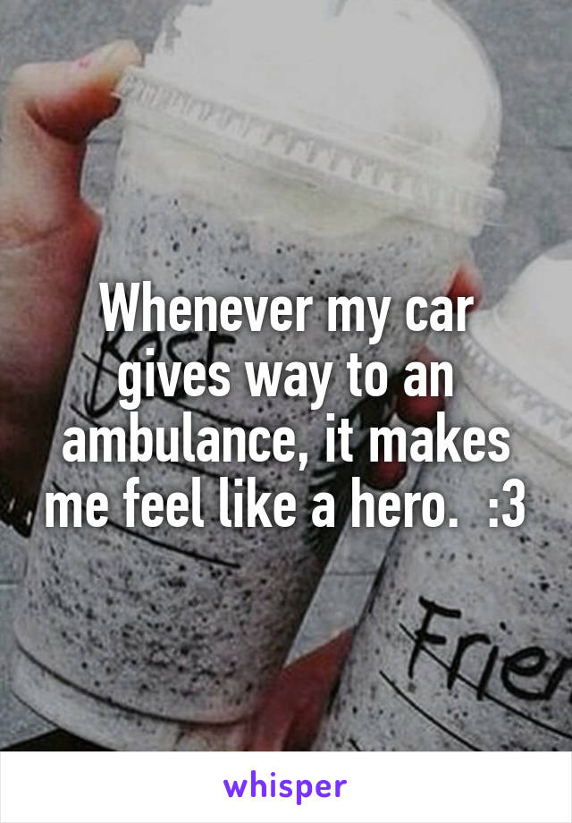 Whenever my car gives way to an ambulance, it makes me feel like a hero.  :3