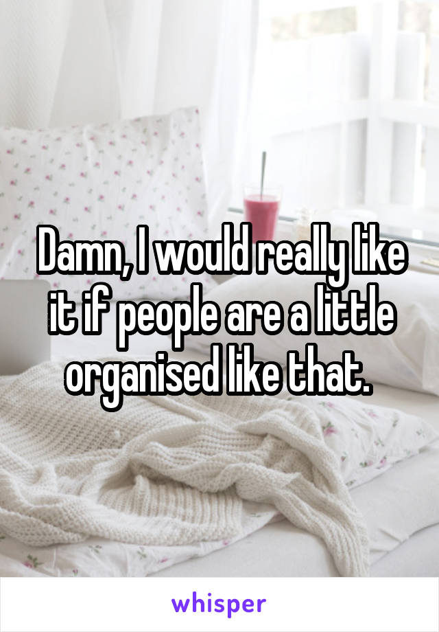 Damn, I would really like it if people are a little organised like that. 