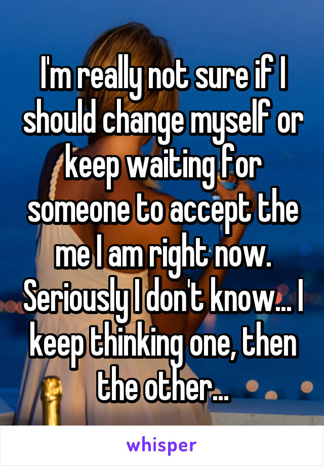 I'm really not sure if I should change myself or keep waiting for someone to accept the me I am right now. Seriously I don't know... I keep thinking one, then the other...