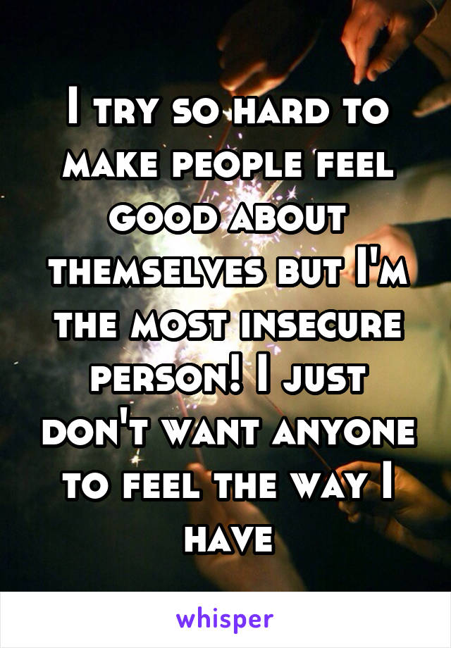 I try so hard to make people feel good about themselves but I'm the most insecure person! I just don't want anyone to feel the way I have