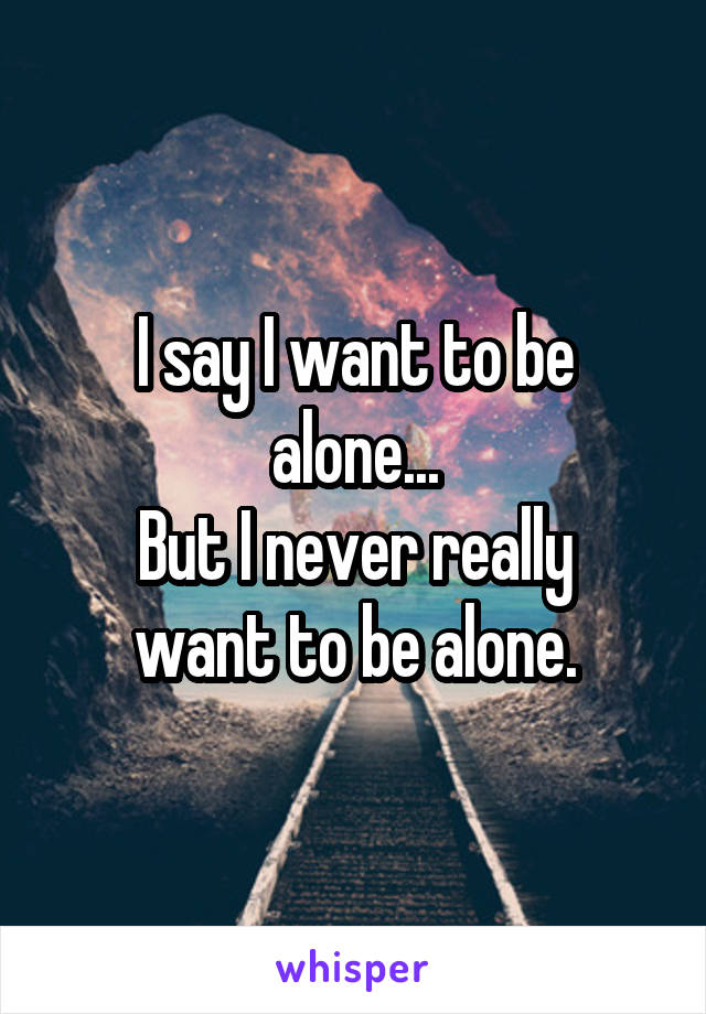 I say I want to be alone...
But I never really want to be alone.