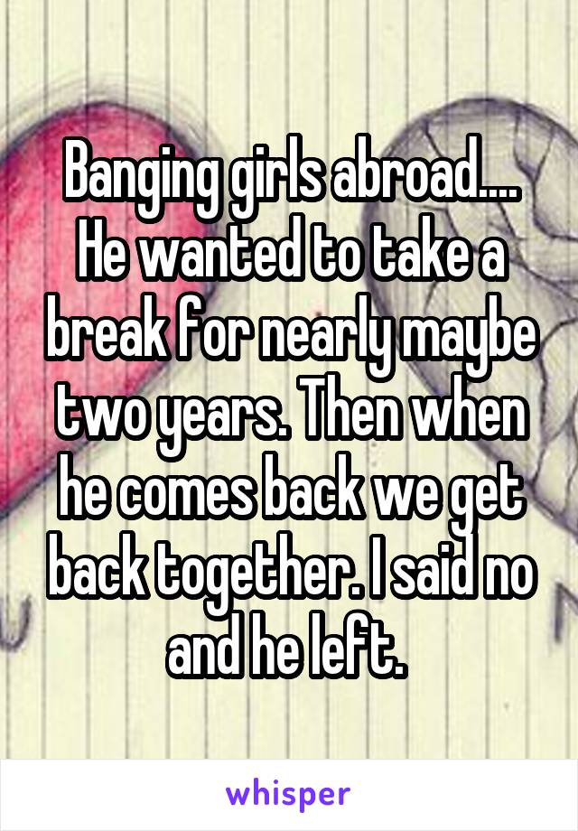 Banging girls abroad.... He wanted to take a break for nearly maybe two years. Then when he comes back we get back together. I said no and he left. 