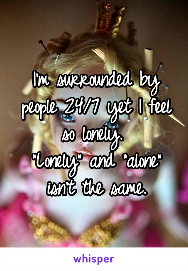 I'm surrounded by people 24/7 yet I feel so lonely. 
"Lonely" and "alone" isn't the same.