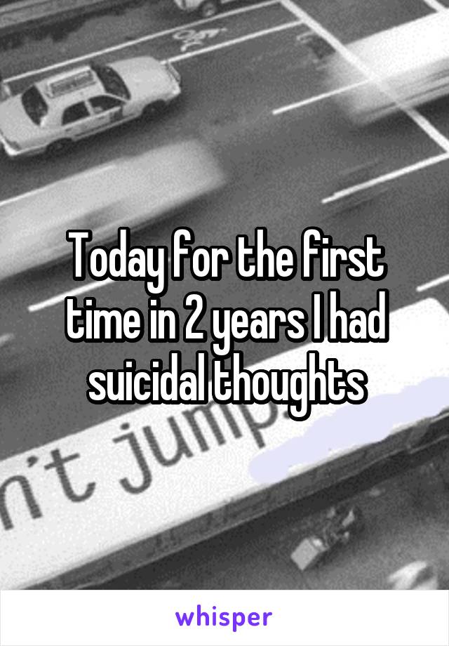 Today for the first time in 2 years I had suicidal thoughts