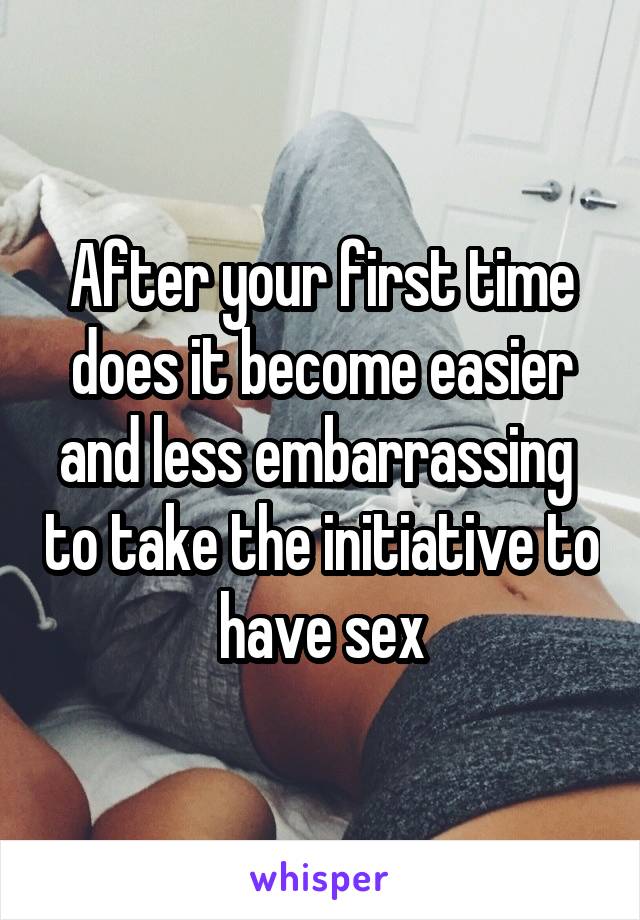 After your first time does it become easier and less embarrassing  to take the initiative to have sex