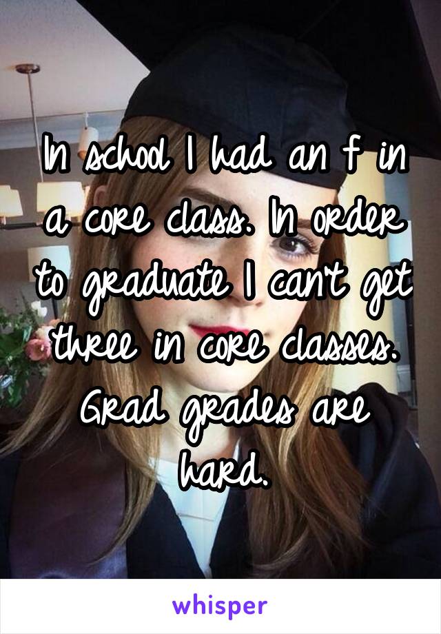 In school I had an f in a core class. In order to graduate I can't get three in core classes. Grad grades are hard.