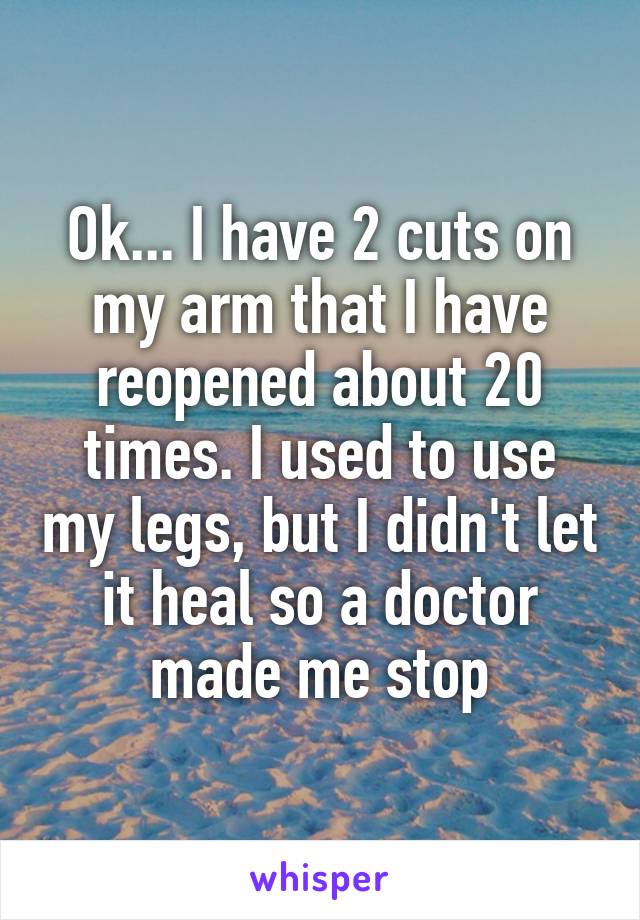 Ok... I have 2 cuts on my arm that I have reopened about 20 times. I used to use my legs, but I didn't let it heal so a doctor made me stop