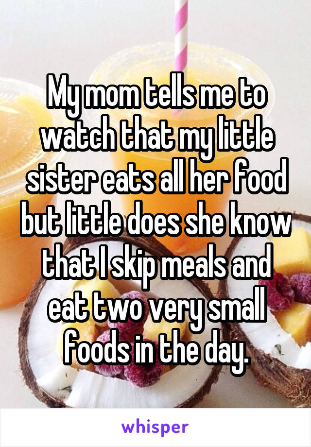 My mom tells me to watch that my little sister eats all her food but little does she know that I skip meals and eat two very small foods in the day.