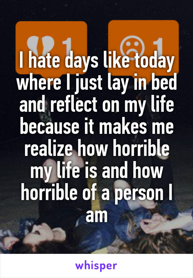 I hate days like today where I just lay in bed and reflect on my life because it makes me realize how horrible my life is and how horrible of a person I am