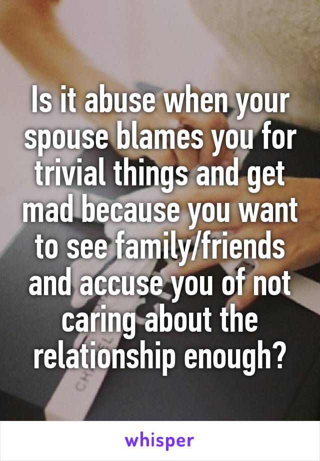 Is it abuse when your spouse blames you for trivial things and get mad because you want to see family/friends and accuse you of not caring about the relationship enough?