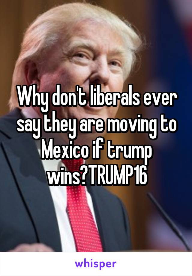 Why don't liberals ever say they are moving to Mexico if trump wins?TRUMP16