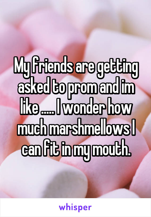 My friends are getting asked to prom and im like ..... I wonder how much marshmellows I can fit in my mouth.