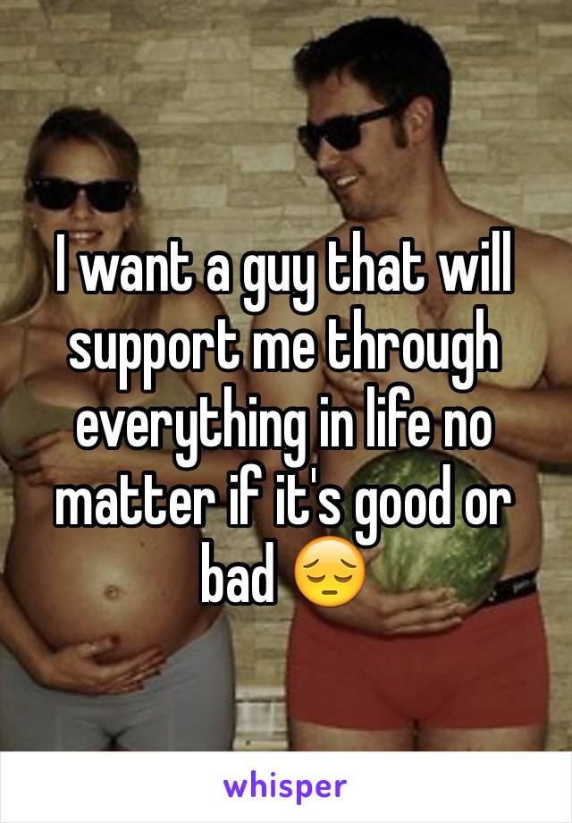 I want a guy that will support me through everything in life no matter if it's good or bad 😔